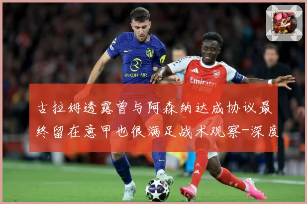 古拉姆透露曾与阿森纳达成协议最终留在意甲也很满足战术观察-深度解析