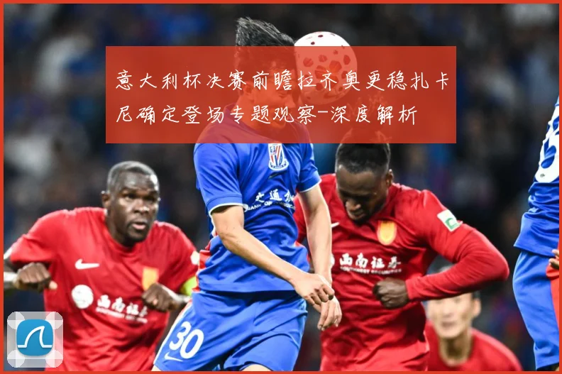 意大利杯决赛前瞻拉齐奥更稳扎卡尼确定登场专题观察-深度解析