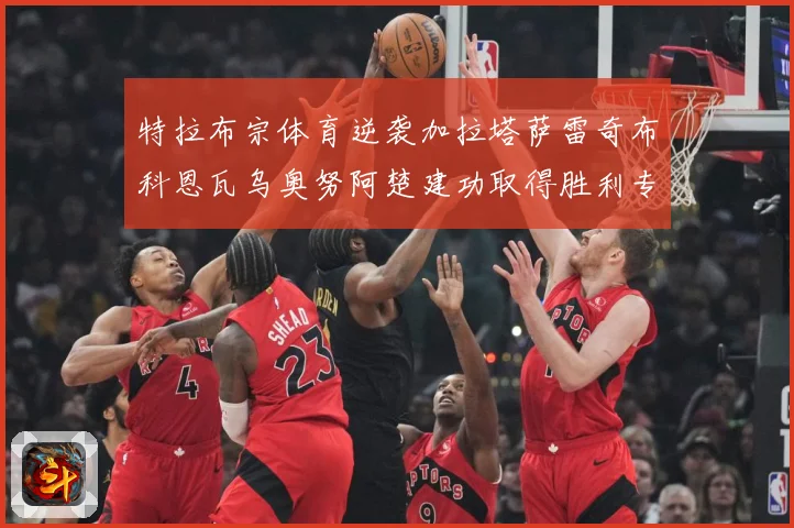 特拉布宗体育逆袭加拉塔萨雷奇布科恩瓦乌奥努阿楚建功取得胜利专题观察-深度解析