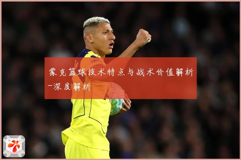 蒙克篮球技术特点与战术价值解析-深度解析