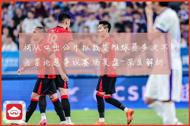 祸从口出公牛拟裁艾维球员多次不当言论惹争议赛场复盘-深度解析