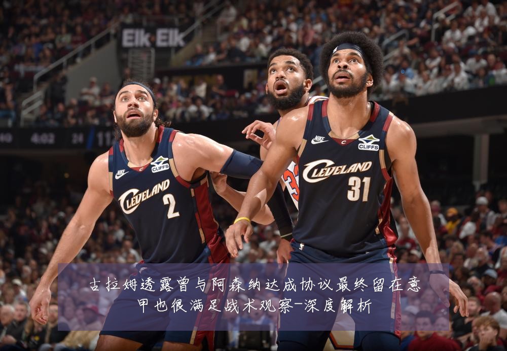 古拉姆透露曾与阿森纳达成协议最终留在意甲也很满足战术观察-深度解析