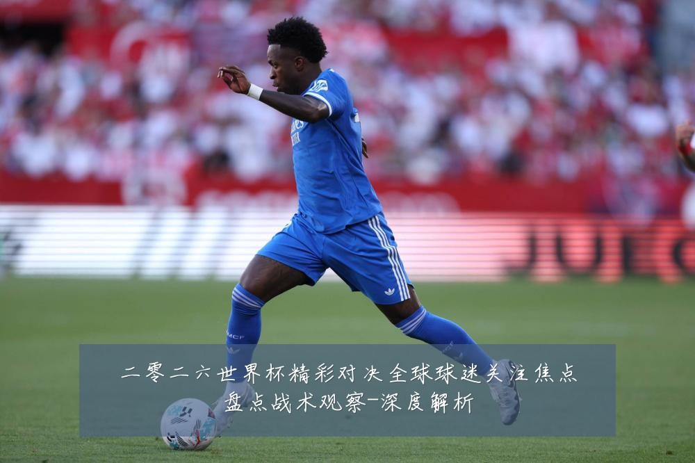 二零二六世界杯精彩对决全球球迷关注焦点盘点战术观察-深度解析