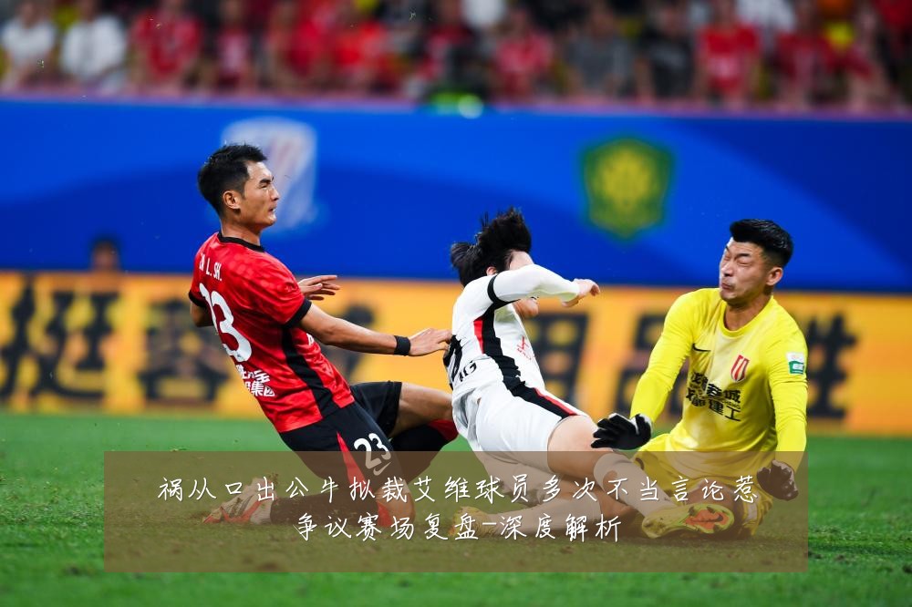 祸从口出公牛拟裁艾维球员多次不当言论惹争议赛场复盘-深度解析